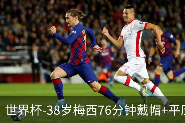 世界杯-38岁梅西76分钟戴帽+平历史纪录 阿根廷3-0阿尔及利亚